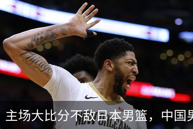 主场大比分不敌日本男篮，中国男篮命悬一线